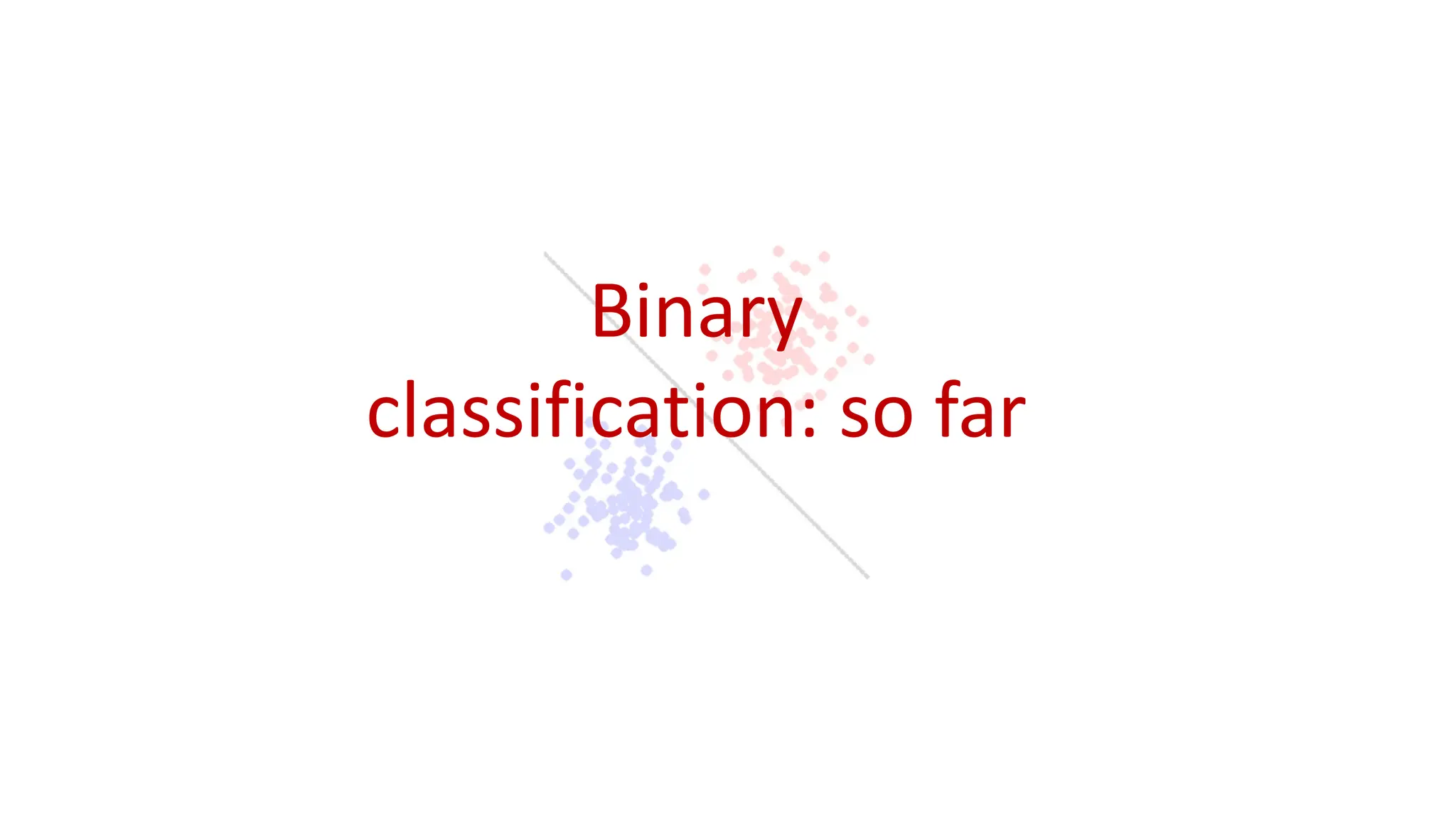 Binary
classification: so far
 