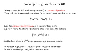 Convergence guarantees for GD
Many results for GD (and many variants) on convex objectives.
They tell you how many iterations ! (in terms of ") are needed to achieve
#(%(")) − #(%∗) ≤ "
Even for nonconvex objectives, some guarantees exist:
e.g. how many iterations ! (in terms of ") are needed to achieve
∇#(% " ) ≤ "
that is, how close is % " as an approximate stationary point
for convex objectives, stationary point ⇒ global minimizer
for nonconvex objectives, what does it mean?
 