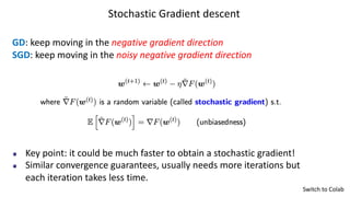 Stochastic Gradient descent
GD: keep moving in the negative gradient direction
SGD: keep moving in the noisy negative gradient direction
Key point: it could be much faster to obtain a stochastic gradient!
Similar convergence guarantees, usually needs more iterations but
each iteration takes less time.
Switch to Colab
 