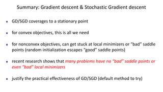 Summary: Gradient descent & Stochastic Gradient descent
GD/SGD coverages to a stationary point
for convex objectives, this is all we need
for nonconvex objectives, can get stuck at local minimizers or “bad” saddle
points (random initialization escapes “good” saddle points)
recent research shows that many problems have no “bad” saddle points or
even “bad” local minimizers
justify the practical effectiveness of GD/SGD (default method to try)
 