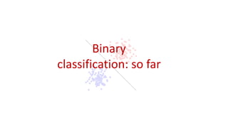 Binary
classification: so far
 