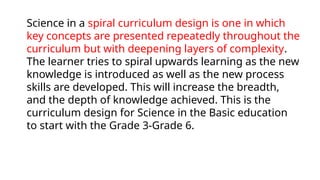 Science in a spiral curriculum design is one in which
key concepts are presented repeatedly throughout the
curriculum but with deepening layers of complexity.
The learner tries to spiral upwards learning as the new
knowledge is introduced as well as the new process
skills are developed. This will increase the breadth,
and the depth of knowledge achieved. This is the
curriculum design for Science in the Basic education
to start with the Grade 3-Grade 6.
 