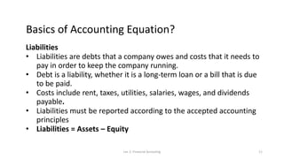 Basics of Accounting Equation?
Liabilities
• Liabilities are debts that a company owes and costs that it needs to
pay in order to keep the company running.
• Debt is a liability, whether it is a long-term loan or a bill that is due
to be paid.
• Costs include rent, taxes, utilities, salaries, wages, and dividends
payable.
• Liabilities must be reported according to the accepted accounting
principles
• Liabilities = Assets – Equity
Lec 2: Financial Accouting 11
 