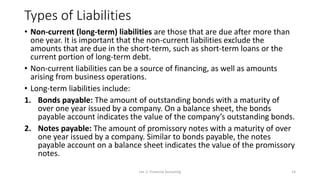 Types of Liabilities
• Non-current (long-term) liabilities are those that are due after more than
one year. It is important that the non-current liabilities exclude the
amounts that are due in the short-term, such as short-term loans or the
current portion of long-term debt.
• Non-current liabilities can be a source of financing, as well as amounts
arising from business operations.
• Long-term liabilities include:
1. Bonds payable: The amount of outstanding bonds with a maturity of
over one year issued by a company. On a balance sheet, the bonds
payable account indicates the value of the company’s outstanding bonds.
2. Notes payable: The amount of promissory notes with a maturity of over
one year issued by a company. Similar to bonds payable, the notes
payable account on a balance sheet indicates the value of the promissory
notes.
Lec 2: Financial Accouting 14
 