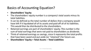 Basics of Accounting Equation?
• Shareholders' Equity
• The shareholders' equity number is a company's total assets minus its
total liabilities.
• It can be defined as the total number of dollars that a company would
have left if it liquidated all of its assets and paid off all of its liabilities.
This would then be distributed to the shareholders.
• Retained earnings are part of shareholders' equity. This number is the
sum of total earnings that were not paid to shareholders as dividends.
• Think of retained earnings as savings, since it represents the total profits
that have been saved and put aside (or "retained") for future use.
• Shareholders’ Equity = Total Assets – Total Liabilities
Lec 2: Financial Accouting 16
 
