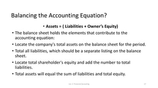 Balancing the Accounting Equation?
• Assets = ( Liabilities + Owner’s Equity)
• The balance sheet holds the elements that contribute to the
accounting equation:
• Locate the company's total assets on the balance sheet for the period.
• Total all liabilities, which should be a separate listing on the balance
sheet.
• Locate total shareholder's equity and add the number to total
liabilities.
• Total assets will equal the sum of liabilities and total equity.
Lec 2: Financial Accouting 17
 