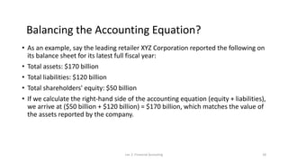 Balancing the Accounting Equation?
• As an example, say the leading retailer XYZ Corporation reported the following on
its balance sheet for its latest full fiscal year:
• Total assets: $170 billion
• Total liabilities: $120 billion
• Total shareholders' equity: $50 billion
• If we calculate the right-hand side of the accounting equation (equity + liabilities),
we arrive at ($50 billion + $120 billion) = $170 billion, which matches the value of
the assets reported by the company.
Lec 2: Financial Accouting 18
 