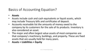 Basics of Accounting Equation?
• Assets
• Assets include cash and cash equivalents or liquid assets, which
may include Treasury bills and certificates of deposit.
• Accounts receivable list the amounts of money owed to the
company by its customers for the sale of its products. Inventory is
also considered an asset.
• The major and often largest value assets of most companies are
that company's machinery, buildings, and property. These are fixed
assets that are usually held for many years.
• Assets = Liabilities + Equity
Lec 2: Financial Accouting 3
 