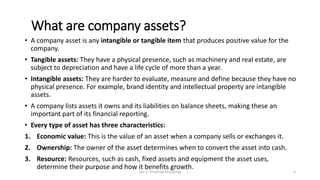 What are company assets?
• A company asset is any intangible or tangible item that produces positive value for the
company.
• Tangible assets: They have a physical presence, such as machinery and real estate, are
subject to depreciation and have a life cycle of more than a year.
• Intangible assets: They are harder to evaluate, measure and define because they have no
physical presence. For example, brand identity and intellectual property are intangible
assets.
• A company lists assets it owns and its liabilities on balance sheets, making these an
important part of its financial reporting.
• Every type of asset has three characteristics:
1. Economic value: This is the value of an asset when a company sells or exchanges it.
2. Ownership: The owner of the asset determines when to convert the asset into cash.
3. Resource: Resources, such as cash, fixed assets and equipment the asset uses,
determine their purpose and how it benefits growth.
Lec 2: Financial Accouting 5
 