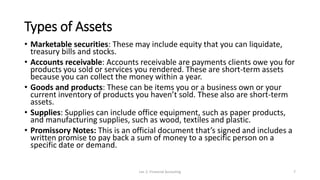Types of Assets
• Marketable securities: These may include equity that you can liquidate,
treasury bills and stocks.
• Accounts receivable: Accounts receivable are payments clients owe you for
products you sold or services you rendered. These are short-term assets
because you can collect the money within a year.
• Goods and products: These can be items you or a business own or your
current inventory of products you haven’t sold. These also are short-term
assets.
• Supplies: Supplies can include office equipment, such as paper products,
and manufacturing supplies, such as wood, textiles and plastic.
• Promissory Notes: This is an official document that’s signed and includes a
written promise to pay back a sum of money to a specific person on a
specific date or demand.
Lec 2: Financial Accouting 7
 