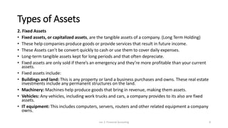 Types of Assets
2. Fixed Assets
• Fixed assets, or capitalized assets, are the tangible assets of a company. (Long Term Holding)
• These help companies produce goods or provide services that result in future income.
• These Assets can’t be convert quickly to cash or use them to cover daily expenses.
• Long-term tangible assets kept for long periods and that often depreciate.
• Fixed assets are only sold if there’s an emergency and they’re more profitable than your current
assets.
• Fixed assets include:
• Buildings and land: This is any property or land a business purchases and owns. These real estate
investments include any permanent structures on the land.
• Machinery: Machines help produce goods that bring in revenue, making them assets.
• Vehicles: Any vehicles, including work trucks and cars, a company provides to its also are fixed
assets.
• IT equipment: This includes computers, servers, routers and other related equipment a company
owns.
Lec 2: Financial Accouting 8
 