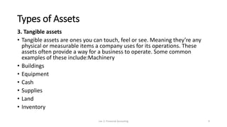 Types of Assets
3. Tangible assets
• Tangible assets are ones you can touch, feel or see. Meaning they’re any
physical or measurable items a company uses for its operations. These
assets often provide a way for a business to operate. Some common
examples of these include:Machinery
• Buildings
• Equipment
• Cash
• Supplies
• Land
• Inventory
Lec 2: Financial Accouting 9
 