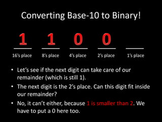 Converting Base-10 to Binary!
____ ____ ____ ____ ____
16’s place 8’s place 4’s place 2’s place 1’s place
• Let’s see if the next digit can take care of our
remainder (which is still 1).
• The next digit is the 2’s place. Can this digit fit inside
our remainder?
• No, it can’t either, because 1 is smaller than 2. We
have to put a 0 here too.
 