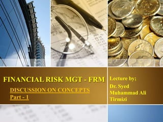 FINANCIAL RISK MGT - FRM Lecture by;
Dr. Syed
Muhammad Ali
Tirmizi
DISCUSSION ON CONCEPTS
Part - 1
1
 