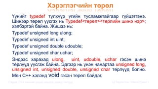 Хэрэглэгчийн төрөл
Сэдэв: С++ хэлний үндэс,онцлог, давуу талууд Ц.Төртогтох / Магистрант /
Үүнийг typedef түлхүүр үгийн тусламжтайгаар гүйцэтгэнэ.
Шинээр төрөл үүсгэх нь Typedef<төрөл><төрлийн шинэ нэр>;
хэлбэртэй байна. Жишээ нь:
Typedef unsigned long ulong;
Typedef unsigned int uint;
Typedef unsigned double udouble;
Typedef unsigned char uchar;
Эндээс харахад ulong, uint, udouble, uchar гэсэн шинэ
төрлүүд үүсгэж байна. Эдгээр нь үнэн чанартаа unsigned long,
unsigned int, unsigned double, unsigned char төрлүүд болно.
Мөн C++ хэлэнд void гэсэн төрөл байдаг.
 