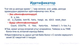 Идетификатор
Үсэг юм уу доогуур зураас “_”-аар эхлэсэн, үсэг, цифр, доогуур
зураасуудын дарааллыг идентификатор гэнэ. Ж.нь:
• Зөв идентификатоорууд.
X, y_too,
x2, a_mydata, kom16, hariu, haagii, aa, b2c3, week_days
• Буруу идентификаторууд.
Count, COUTN, if, 1too, hariu+too, hicheel.1, 1-r too, h y,
Том, жижиг үсгүүд ялгаатай утгыг илэрхийлнэ. Тиймээс ж.нь TIME
болон time нь ялгаатай нэрнүүд байна.
Идентификатор нь дурын урттай байж болох ч C хэлнйи хөрвүүлэгч
эхний 32 тэмдэгтийг л тооцдог.
Сэдэв: С++ хэлний үндэс,онцлог, давуу талууд Ц.Төртогтох / Магистрант /
 