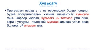 Хувьсагч
• Програмын явцад утга нь өөрчлөгдөж болдог онцлог
бүхий програмчлалын хэлний элементийг хувьсагч
гэнэ. Өөрөөр хэлбэл, хувьсагч нь тогтмол утга биш,
харин утгуудын тодорхой мужаас аливаа утгыг авах
боломжтой элемент юм.
Сэдэв: С++ хэлний үндэс,онцлог, давуу талууд Ц.Төртогтох / Магистрант /
 