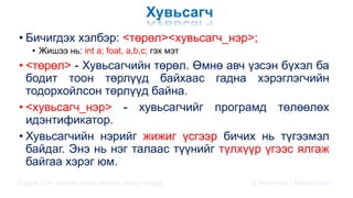 Хувьсагч
• Бичигдэх хэлбэр: <төрөл><хувьсагч_нэр>;
• Жишээ нь: int a; foat, a,b,c; гэх мэт
• <төрөл> - Хувьсагчийн төрөл. Өмнө авч үзсэн бүхэл ба
бодит тоон төрлүүд байхаас гадна хэрэглэгчийн
тодорхойлсон төрлүүд байна.
• <хувьсагч_нэр> - хувьсагчийг програмд төлөөлөх
идэнтификатор.
• Хувьсагчийн нэрийг жижиг үсгээр бичих нь түгээмэл
байдаг. Энэ нь нэг талаас түүнийг түлхүүр үгээс ялгаж
байгаа хэрэг юм.
Сэдэв: С++ хэлний үндэс,онцлог, давуу талууд Ц.Төртогтох / Магистрант /
 