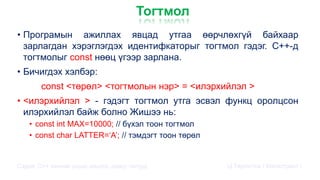 Тогтмол
• Програмын ажиллах явцад утгаа өөрчлөхгүй байхаар
зарлагдан хэрэглэгдэх идентифкаторыг тогтмол гэдэг. C++-д
тогтмолыг const нөөц үгээр зарлана.
• Бичигдэх хэлбэр:
const <төрөл> <тогтмолын нэр> = <илэрхийлэл >
• <илэрхийлэл > - гэдэгт тогтмол утга эсвэл функц оролцсон
илэрхийлэл байж болно Жишээ нь:
• const int MAX=10000; // бүхэл тоон тогтмол
• const char LATTER=‘A’; // тэмдэгт тоон төрөл
Сэдэв: С++ хэлний үндэс,онцлог, давуу талууд Ц.Төртогтох / Магистрант /
 
