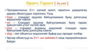 Оролт, Гаралт ( in,out )
• Програмчлалын С++ хэлний оролт, гаралтын удирдлагад
дараах объектуудыг хэрэглэнэ. Үүнд
• Cout – стандарт оруулах байгууламжаас буюу дэлэгцэнд
мэдээллийг хэвлэх
• cin – Стандарт оруулах байгууламжаас буюу гараас
хувьсагчийн утгыг хүлээн авах
• Cerr – стандарт алдааны мэдээлийг стандарт гарах
байгууламж буюу дэлэгцэнд хэвлэх
• clog – cerr объектын мэдээллийг буфер рүү гаргадаг хэлбэр
• Эдгээр объектууд нь С++ -ын iostream.h санд тодорхойлогдсон
байдаг.
Сэдэв: С++ хэлний үндэс,онцлог, давуу талууд Ц.Төртогтох / Магистрант /
 