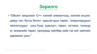 Зорилго
• "Объект хандлагат С++ хэлний элемэнтүүд, хэлний онцлог,
давуу тал, бүтэц болон хувьсагчдын төрөл, операторуудын
ойлголтуудыг үзнэ.Үүнд: хувьсагч, төрөл, тогтмол, түлхүүр
үг, өгөгдлийн төрөл, програмд тайлбар хийх гэх мэт зүйлийн
дараалал үзнэ."
Сэдэв: С++ хэлний үндэс,онцлог, давуу талууд Ц.Төртогтох / Магистрант /
 