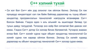 С++ хэлний тухай
• Cи хэл бол Cи++ ийн дэд олонлог гэж ойлгож болно. Эхлээд Си гэж
процедур хандалтадат хэл гэж байж байгаад дараагаар нь түүнд объект
хандалтад програмчлалын технологийг нэвтрүүлж өгсөнөөрөө Си++
болсон байнаа. Гэхдээ одоо ч аль альнийг нь ашигладаг бөгөөд тус
тусын давуу талуудтай. Тэгэхээр энэ хоёр бол ялгаатай бие даасан хэл
юмаа. Гэхдээ Си++ дотор Си хэлээр бичих боломжтой. Үүгээрээ жаахан
ялгаа бий. Си++ хэлийг сурна гэдэг объект хандалтад технологитой Си
хэлийг сурна гэж хараар ойлгож болноо. Эхлээд Си хэлийг сураад
дараагаар нь объект хандалтад технологийг Си++ хэлээр сурах юмаа.
Сэдэв: С++ хэлний үндэс,онцлог, давуу талууд Ц.Төртогтох / Магистрант /
 