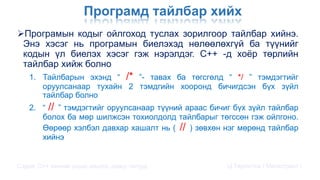 Програмд тайлбар хийх
Програмын кодыг ойлгоход туслах зорилгоор тайлбар хийнэ.
Энэ хэсэг нь програмын биелэхэд нөлөөлөхгүй ба түүнийг
кодын үл биелэх хэсэг гэж нэрэлдэг. C++ -д хоёр төрлийн
тайлбар хийж болно
1. Тайлбарын эхэнд “ /* ”- тавах ба төгсгөлд “ */ ” тэмдэгтийг
оруулсанаар тухайн 2 тэмдгийн хооронд бичигдсэн бүх зүйл
тайлбар болно
2. “ // ” тэмдэгтийг оруулсанаар түүний араас бичиг бүх зүйл тайлбар
болох ба мөр шилжсэн тохиолдолд тайлбарыг төгссөн гэж ойлгоно.
Өөрөөр хэлбэл давхар хашалт нь ( // ) зөвхөн нэг мөрөнд тайлбар
хийнэ
Сэдэв: С++ хэлний үндэс,онцлог, давуу талууд Ц.Төртогтох / Магистрант /
 