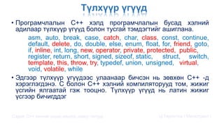 Түлхүүр үгүүд
• Програмчлалын С++ хэлд програмчлалын бусад хэлний
адилаар түлхүүр үгүүд болон тусгай тэмдэгтийг ашиглана.
asm, auto, break, case, catch, char, class, const, continue,
default, delete, do, double, else, enum, float, for, friend, goto,
if, inline, int, long, new, operator, private, protected, public,
register, return, short, signed, sizeof, static, struct, switch,
template, this, throw, try, typedef, union, unsigned, virtual,
void, volatile, while
• Эдгээр түлхүүр үгүүдээс улаанаар бичсэн нь зөвхөн C++ -д
хэрэглэгдэнэ. С болон C++ хэлний компиляторууд том, жижиг
үсгийн ялгаатай гэж тооцно. Түлхүүр үгүүд нь латин жижиг
үсгээр бичигддэг
Сэдэв: С++ хэлний үндэс,онцлог, давуу талууд Ц.Төртогтох / Магистрант /
 