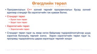 Өгөгдлийн төрөл
• Програмчлалын С++ хэлний төрлийг програмчлалын бусад хэлний
адилаар стандарт ба хэрэглэгчийн гэж хувааж болно.
• Стандарт төрөл
• Бүхэл тоон төрөл
• Бодит тоон төрөл
• Хэрэглэгчийн төрөл
• Хэрэглэгчийн төрөл
• Стандарт төрөл гэдэг нь ямар нэгэн байдлаар тодорхойлолгүйгээр шууд
хэрэглэж болохуйц төрлийг хэлнэ. Харин хэрэглэгчийн төрөл гэдэг нь
програмд тодорхойлсны дараа хэрэглэдэг төрлийг хэлдэг
Сэдэв: С++ хэлний үндэс,онцлог, давуу талууд Ц.Төртогтох / Магистрант /
 