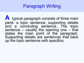 A typical paragraph consists of three main
parts: a topic sentence, supporting details
and a concluding sentence. The topic
sentence – usually the opening one – that
states the main point of the paragraph.
Supporting details are sentences that back
up the topic sentence with specifics.
Paragraph Writing
 