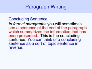 Concluding Sentence:
In formal paragraphs you will sometimes
see a sentence at the end of the paragraph
which summarizes the information that has
been presented. This is the concluding
sentence. You can think of a concluding
sentence as a sort of topic sentence in
reverse.
Paragraph Writing
 