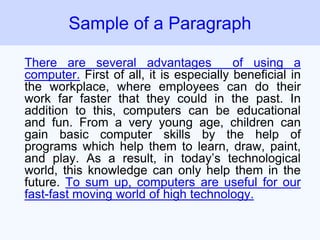 There are several advantages of using a
computer. First of all, it is especially beneficial in
the workplace, where employees can do their
work far faster that they could in the past. In
addition to this, computers can be educational
and fun. From a very young age, children can
gain basic computer skills by the help of
programs which help them to learn, draw, paint,
and play. As a result, in today’s technological
world, this knowledge can only help them in the
future. To sum up, computers are useful for our
fast-fast moving world of high technology.
Sample of a Paragraph
 
