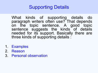 What kinds of supporting details do
paragraph writers often use? That depends
on the topic sentence. A good topic
sentence suggests the kinds of details
needed for its support. Basically there are
three kinds of supporting details :
1. Examples
2. Reason
3. Personal observation
Supporting Details
 