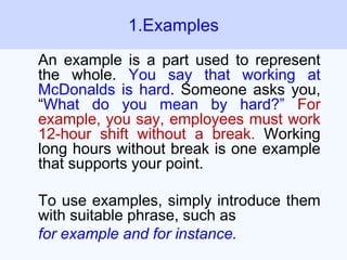 An example is a part used to represent
the whole. You say that working at
McDonalds is hard. Someone asks you,
“What do you mean by hard?” For
example, you say, employees must work
12-hour shift without a break. Working
long hours without break is one example
that supports your point.
To use examples, simply introduce them
with suitable phrase, such as
for example and for instance.
1.Examples
 
