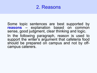Some topic sentences are best supported by
reasons – explanation based on common
sense, good judgment, clear thinking and logic.
In the following paragraph, reason is used to
support the writer’s argument that cafeteria food
should be prepared on campus and not by off-
campus caterers.
2. Reasons
 