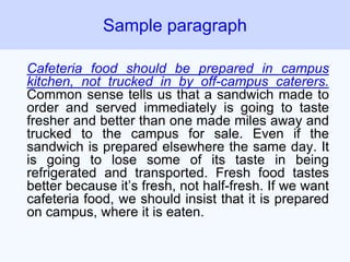 Cafeteria food should be prepared in campus
kitchen, not trucked in by off-campus caterers.
Common sense tells us that a sandwich made to
order and served immediately is going to taste
fresher and better than one made miles away and
trucked to the campus for sale. Even if the
sandwich is prepared elsewhere the same day. It
is going to lose some of its taste in being
refrigerated and transported. Fresh food tastes
better because it’s fresh, not half-fresh. If we want
cafeteria food, we should insist that it is prepared
on campus, where it is eaten.
Sample paragraph
 