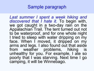Last summer I spent a week hiking and
discovered that I hate it. To begin with,
we got caught in a two-day rain on the
Appalachian Trail. The tent turned out not
to be waterproof, and for one whole night
I tried to sleep with water dripping on my
face. When I moved, it dripped on my
arms and legs. I also found out that aside
from weather problems, hiking is
unhealthy for you. For example, I ate so
poorly that I was starving. Next time I go
camping, it will be Winnebago.
Sample paragraph
 
