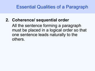 Essential Qualities of a Paragraph
2. Coherence/ sequential order
All the sentence forming a paragraph
must be placed in a logical order so that
one sentence leads naturally to the
others.
 
