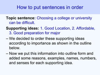 Topic sentence: Choosing a college or university
can be difficult.
Supporting ideas: 1. Good Location, 2. Affordable,
3. Good preparation for major
– We decided to order these supporting ideas
according to importance as shown in the outline
below.
– Now we put this information into outline form and
added some reasons, examples, names, numbers,
and senses for each supporting idea.
How to put sentences in order
 