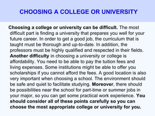 Choosing a college or university can be difficult. The most
difficult part is finding a university that prepares you well for your
future career. In order to get a good job, the curriculum that is
taught must be thorough and up-to-date. In addition, the
professors must be highly qualified and respected in their fields.
Another difficulty in choosing a university or college is
affordability. You need to be able to pay the tuition fees and
living expenses. Some institutions might be able to offer you
scholarships if you cannot afford the fees. A good location is also
very important when choosing a school. The environment should
be safe and quiet to facilitate studying. Moreover, there should
be possibilities near the school for part-time or summer jobs in
your major, so you can get some practical work experience. You
should consider all of these points carefully so you can
choose the most appropriate college or university for you.
CHOOSING A COLLEGE OR UNIVERSITY
 