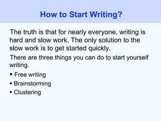 The truth is that for nearly everyone, writing is
hard and slow work. The only solution to the
slow work is to get started quickly.
There are three things you can do to start yourself
writing.
 Free writing
 Brainstorming
 Clustering
How to Start Writing?
 