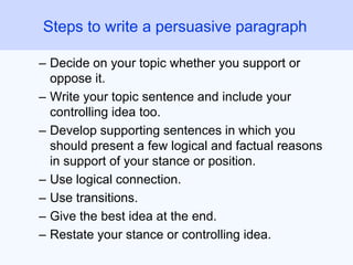 – Decide on your topic whether you support or
oppose it.
– Write your topic sentence and include your
controlling idea too.
– Develop supporting sentences in which you
should present a few logical and factual reasons
in support of your stance or position.
– Use logical connection.
– Use transitions.
– Give the best idea at the end.
– Restate your stance or controlling idea.
Steps to write a persuasive paragraph
 