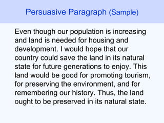 Even though our population is increasing
and land is needed for housing and
development. I would hope that our
country could save the land in its natural
state for future generations to enjoy. This
land would be good for promoting tourism,
for preserving the environment, and for
remembering our history. Thus, the land
ought to be preserved in its natural state.
Persuasive Paragraph (Sample)
 