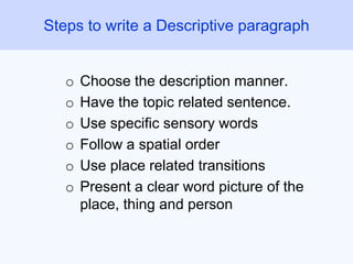 o Choose the description manner.
o Have the topic related sentence.
o Use specific sensory words
o Follow a spatial order
o Use place related transitions
o Present a clear word picture of the
place, thing and person
Steps to write a Descriptive paragraph
 