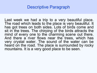 Last week we had a trip to a very beautiful place.
The road which leads to the place is very beautiful. It
has got trees on both sides. Lots of birds come and
sit in the trees. The chirping of the birds attracts the
mind of every one to the charming scene out there.
And there a river flows near the trees, which has
very crystal water. The sound of the water can be
heard on the road. The place is surrounded by rocky
mountains. It is a very good place to be seen.
Descriptive Paragraph
 