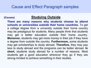 (Causes) Studying Outside
There are many reasons why students choose to attend
schools or universities outside their home countries. To get
a college degree from a university outside their home country
may be prestigious for students. Many people think that students
may get a better education outside their home country.
Moreover, students may get more money in their job if they have
a degree from outside the country. Furthermore, some students
may get scholarships to study abroad. Therefore, they may pay
less to study abroad and the programs can be better abroad. In
short, students study abroad for a number of reasons. Most
students get a good education wherever they go if they are
strong-minded to achieve something in their studies.
Cause and Effect Paragraph samples
 
