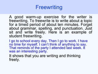 A good warm-up exercise for the writer is
freewriting. To freewrite is to write about a topic
for a timed period of about ten minutes. Forget
about grammar, spelling, and punctuation. Just
sit and write freely. Here is an example of
student freewriting.
I go to school every day. Then I go to work. I have
no time for myself. I can’t think of anything to say.
That reminds of the party I attended last week. It
was an interesting party.
It shows that you are writing and thinking
freely.
Freewriting
 