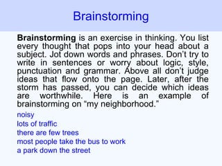 Brainstorming is an exercise in thinking. You list
every thought that pops into your head about a
subject. Jot down words and phrases. Don’t try to
write in sentences or worry about logic, style,
punctuation and grammar. Above all don’t judge
ideas that flow onto the page. Later, after the
storm has passed, you can decide which ideas
are worthwhile. Here is an example of
brainstorming on “my neighborhood.”
noisy
lots of traffic
there are few trees
most people take the bus to work
a park down the street
Brainstorming
 