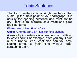 The topic sentence is a single sentence that
sums up the main point of your paragraph. It is
usually the opening sentence and must not be
dry. Here is an example of a weak and good
topic sentence.
Weak: I own a blue Honda Civic.
Good: A Honda car is an ideal car for a student.
A weak topic sentence is a dead end and difficult
to write about. For example, after you say, I own
a blue Honda Civic, what else can you say?
Noting comes to your mind without head-
scratching effort.
Topic Sentence
 