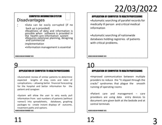 22/03/2022
3
N U R S I N GI N F O R M AT I C S
•Data can be easily corrupted (if no
back up is provided)
•Readiness of data and information is
possible when software is provided in
the health care information system
•Requires extensive planning, designing
and commercial
implementation
•Information management is essential
COMPUTER INFORMATIONSYSTEM
Disadvantages
:
N U R S I N GI N F O R M AT I C S
APPLICATION OF COMPUTER TO HEALTHPROFESSIONS
•Automatic searching of parallel records for
medically ill person and critical medical
information
•Automatic searching of nationwide
databases holding registries of patients
with critical problems.
N U R S I N GI N F O R M AT I C S
APPLICATION OF COMPUTER TO HEALTHPROFESSIONS
•Automated review of similar patients to determine
expected lengths of stay, costs and rates of
complications – allowing better financial forecasting
for the hospital and better information for the
patient and caregiver.
•System will allow the user to very easily pull
information from vast numbers of patients (without
names!) into spreadsheets, databases, graphing
packages to create instant displays of outcome,
treatment paths and options.
N U R S I N GI N F O R M AT I C S
APPLICATION OF COMPUTER TO HEALTHPROFESSIONS
•Improved communication between multiple
providers to reduce the “it slipped through the
cracks” syndromes that plague the smooth
running of operating rooms
•Patient care and management – care
providesrs are using data entry devices to
document care given both at the bedside and at
central terminals
9 10
11 12
 